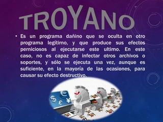 • Es un programa dañino que se oculta en otro
programa legítimo, y que produce sus efectos
perniciosos al ejecutarse este ultimo. En este
caso, no es capaz de infectar otros archivos o
soportes, y sólo se ejecuta una vez, aunque es
suficiente, en la mayoría de las ocasiones, para
causar su efecto destructivo.
 