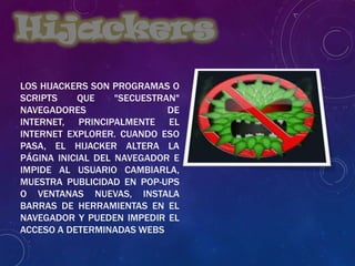 LOS HIJACKERS SON PROGRAMAS O
SCRIPTS QUE "SECUESTRAN"
NAVEGADORES DE
INTERNET, PRINCIPALMENTE EL
INTERNET EXPLORER. CUANDO ESO
PASA, EL HIJACKER ALTERA LA
PÁGINA INICIAL DEL NAVEGADOR E
IMPIDE AL USUARIO CAMBIARLA,
MUESTRA PUBLICIDAD EN POP-UPS
O VENTANAS NUEVAS, INSTALA
BARRAS DE HERRAMIENTAS EN EL
NAVEGADOR Y PUEDEN IMPEDIR EL
ACCESO A DETERMINADAS WEBS
Hijackers
 
