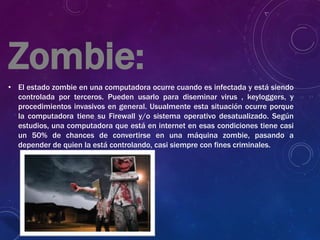 Zombie:
• El estado zombie en una computadora ocurre cuando es infectada y está siendo
controlada por terceros. Pueden usarlo para diseminar virus , keyloggers, y
procedimientos invasivos en general. Usualmente esta situación ocurre porque
la computadora tiene su Firewall y/o sistema operativo desatualizado. Según
estudios, una computadora que está en internet en esas condiciones tiene casi
un 50% de chances de convertirse en una máquina zombie, pasando a
depender de quien la está controlando, casi siempre con fines criminales.
 