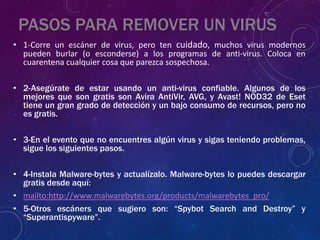 PASOS PARA REMOVER UN VIRUS
• 1-Corre un escáner de virus, pero ten cuidado, muchos virus modernos
pueden burlar (o esconderse) a los programas de anti-virus. Coloca en
cuarentena cualquier cosa que parezca sospechosa.
• 2-Asegúrate de estar usando un anti-virus confiable. Algunos de los
mejores que son gratis son Avira AntiVir, AVG, y Avast! NOD32 de Eset
tiene un gran grado de detección y un bajo consumo de recursos, pero no
es gratis.
• 3-En el evento que no encuentres algún virus y sigas teniendo problemas,
sigue los siguientes pasos.
• 4-Instala Malware-bytes y actualízalo. Malware-bytes lo puedes descargar
gratis desde aquí:
• mailto:http://www.malwarebytes.org/products/malwarebytes_pro/
• 5-Otros escáners que sugiero son: “Spybot Search and Destroy” y
“Superantispyware”.
 