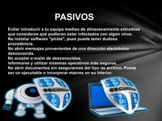Evitar introducir a tu equipo medios de almacenamiento extraíbles
que consideres que pudieran estar infectados con algún virus.
No instalar software "pirata", pues puede tener dudosa
procedencia.
No abrir mensajes provenientes de una dirección electrónica
desconocida.
No aceptar e-mails de desconocidos.
Informarse y utilizar sistemas operativos más seguros.
No abrir documentos sin asegurarnos del tipo de archivo. Puede
ser un ejecutable o incorporar macros en su interior.
PASIVOS
 