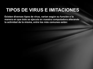 Existen diversos tipos de virus, varían según su función o la
manera en que éste se ejecuta en nuestra computadora alterando
la actividad de la misma, entre los más comunes están:
TIPOS DE VIRUS E IMITACIONES
 