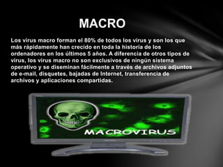 Los virus macro forman el 80% de todos los virus y son los que
más rápidamente han crecido en toda la historia de los
ordenadores en los últimos 5 años. A diferencia de otros tipos de
virus, los virus macro no son exclusivos de ningún sistema
operativo y se diseminan fácilmente a través de archivos adjuntos
de e-mail, disquetes, bajadas de Internet, transferencia de
archivos y aplicaciones compartidas.
MACRO
 