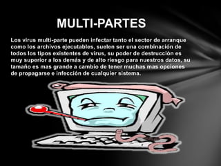 Los virus multi-parte pueden infectar tanto el sector de arranque
como los archivos ejecutables, suelen ser una combinación de
todos los tipos existentes de virus, su poder de destrucción es
muy superior a los demás y de alto riesgo para nuestros datos, su
tamaño es mas grande a cambio de tener muchas mas opciones
de propagarse e infección de cualquier sistema.
MULTI-PARTES
 