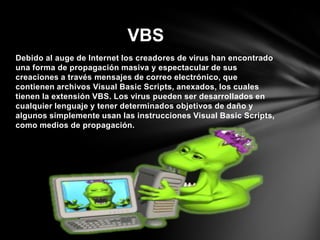 Debido al auge de Internet los creadores de virus han encontrado
una forma de propagación masiva y espectacular de sus
creaciones a través mensajes de correo electrónico, que
contienen archivos Visual Basic Scripts, anexados, los cuales
tienen la extensión VBS. Los virus pueden ser desarrollados en
cualquier lenguaje y tener determinados objetivos de daño y
algunos simplemente usan las instrucciones Visual Basic Scripts,
como medios de propagación.
VBS
 