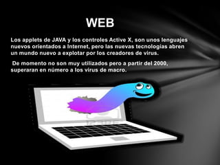 Los applets de JAVA y los controles Active X, son unos lenguajes
nuevos orientados a Internet, pero las nuevas tecnologías abren
un mundo nuevo a explotar por los creadores de virus.
De momento no son muy utilizados pero a partir del 2000,
superaran en número a los virus de macro.
WEB
 