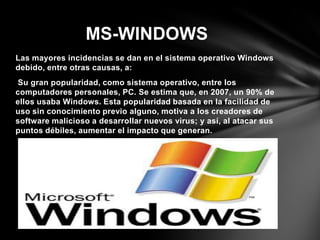 Las mayores incidencias se dan en el sistema operativo Windows
debido, entre otras causas, a:
Su gran popularidad, como sistema operativo, entre los
computadores personales, PC. Se estima que, en 2007, un 90% de
ellos usaba Windows. Esta popularidad basada en la facilidad de
uso sin conocimiento previo alguno, motiva a los creadores de
software malicioso a desarrollar nuevos virus; y así, al atacar sus
puntos débiles, aumentar el impacto que generan.
MS-WINDOWS
 