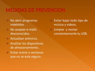  No abrir programas
indebidos .
No aceptar e-mails
desconocidos .
Actualizar antivirus .
Analizar los dispositivos
de almacenamiento .
Evitar entrar a ventanas
que no se esta seguro.
Evitar bajar todo tipo de
música y videos.
Limpiar y revisar
constantemente tu USB.
