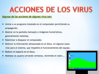 Algunas de las acciones de algunos virus son:
Unirse a un programa instalado en el computador permitiendo su
propagación.
Mostrar en la pantalla mensajes o imágenes humorísticas,

generalmente molestas.
Ralentizar o bloquear el computador.
Destruir la información almacenada en el disco, en algunos casos
vital para el sistema, que impedirá el funcionamiento del equipo.

Reducir el espacio en el disco.
Molestar al usuario cerrando ventanas, moviendo el ratón...

 
