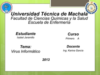 Universidad Técnica de Machala
Facultad de Ciencias Químicas y la Salud
Escuela de Enfermería
Estudiante

Curso

Isabel Jaramillo

Primero

A

Docente

Tema:
Virus Informático

Ing. Karina García

2013

 