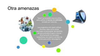 Otra amenazas
'Spam' es la palabra que se utiliza
para calificar el correo no solicitado
enviado por Internet.
Los programas anti-spam utilizan
técnicas, tales como enviar
mensajes al postmaster del dominio
del que procede el spam o borrar
directamente los mensajes
sospechosos de nuestro servidor de
correo para evitar descargarlos
 