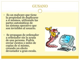 GUSANO
 Es un malware que tiene
la propiedad de duplicarse
a sí mismos, utilizando las
partes automáticas de
un sistema operativo que
son invisibles al usuario.
 Se propagan de ordenador
a ordenador sin la ayuda
de una persona. Podría
enviar cientos o miles de
copias de sí mismo,
creando un efecto
devastador a gran escala.
 