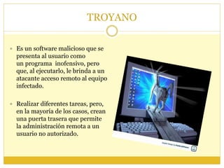 TROYANO
 Es un software malicioso que se
presenta al usuario como
un programa inofensivo, pero
que, al ejecutarlo, le brinda a un
atacante acceso remoto al equipo
infectado.
 Realizar diferentes tareas, pero,
en la mayoría de los casos, crean
una puerta trasera que permite
la administración remota a un
usuario no autorizado.
 