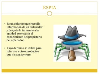 ESPIA
 Es un software que recopila
información de un ordenador
y después la transmite a la
entidad externa sin el
conocimiento del propietario
del ordenador.
 Cuyo termino se utiliza para
referirse a otros productos
que no son spyware.
 