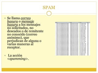 SPAM
 Se llama correo
basura o mensaje
basura a los mensajes
no solicitados, no
deseados o de remitente
no conocido (correo
anónimo), que
perjudican de alguna o
varias maneras al
receptor.
 La acción
<spamming>.
 