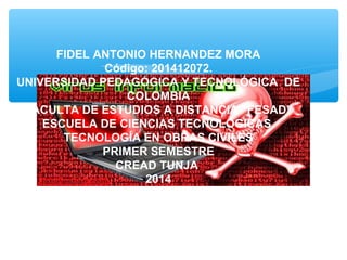 FIDEL ANTONIO HERNANDEZ MORA
Código: 201412072.
UNIVERSIDAD PEDAGÓGICA Y TECNOLÓGICA DE
COLOMBIA
FACULTA DE ESTUDIOS A DISTANCIA “FESAD”
ESCUELA DE CIENCIAS TECNOLÓGICAS
TECNOLOGÍA EN OBRAS CIVILES
PRIMER SEMESTRE
CREAD TUNJA
2014
 