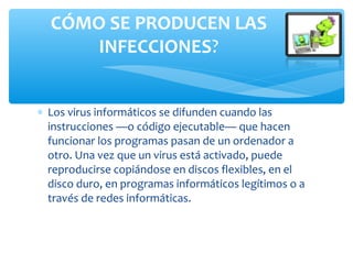 ∗ Los virus informáticos se difunden cuando las
instrucciones —o código ejecutable— que hacen
funcionar los programas pasan de un ordenador a
otro. Una vez que un virus está activado, puede
reproducirse copiándose en discos flexibles, en el
disco duro, en programas informáticos legítimos o a
través de redes informáticas.
CÓMO SE PRODUCEN LAS
INFECCIONES?
 