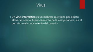 Virus
 Un virus informático es un malware que tiene por objeto
alterar el normal funcionamiento de la computadora, sin el
permiso o el conocimiento del usuario.
 