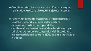  Cuando un virus lleva a cabo la acción para la que
había sido creado, se dice que se ejecuta la carga.
 Pueden ser bastante maliciosos e intentan producir
un daño irreparable al ordenador personal
destrozando archivos o copiándolos,
desplazando/sobrescribiendo el sector de arranque
principal, borrando los contenidos del disco duro o
incluso escribiendo sobre la BIOS, dejando inutilizable
el equipo.
 