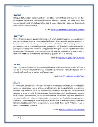Erik Guzmán Mendoza 
ROGUE 
El Rogue Software (en español, software bandido o también falso antivirus) es un tipo 
de programa informático malintencionado cuya principal finalidad es hacer creer que 
una computadora está infectada por algún tipo de virus, induciendo a pagar una determinada 
suma de dinero para eliminarlo. 
2 
FUENTE: http://es.wikipedia.org/wiki/Rogue_software 
ROOTKIT 
Un rootkit es un programa que permite un acceso de privilegio continuo a una computadora pero 
que mantiene su presencia activamente oculta al control de los administradores al corromper el 
funcionamiento normal del operativo de otras aplicaciones. El término proviene de 
una concatenación de la palabra inglesa root, que significa 'raíz' (nombre tradicional de la cuenta 
privilegiada en los sistemas operativos Unix) y de la palabra inglesa kit, que significa 'conjunto de 
herramientas' (en referencia a los componentes de software que implementan este programa). El 
término rootkit tiene connotaciones peyorativas ya que se lo asocia al malware. 
FUENTE: http://es.wikipedia.org/wiki/Rootkit 
S CAM 
Scam («estafa» en inglés) es un término anglosajón que se emplea familiarmente para referirse a 
una red de corrupción. Hoy también se usa para definir los intentos de estafa a través de un correo 
electrónico fraudulento (o páginas web fraudulentas). 
Fuente: http://es.wikipedia.org/wiki/Scam 
SPAM 
Se llama spam, correo basura o mensaje basura a los mensajes no solicitados, no deseados o de 
remitente no conocido (correo anónimo), habitualmente de tipo publicitario, generalmente 
enviados en grandes cantidades (incluso masivas) que perjudican de alguna o varias maneras al 
receptor. La acción de enviar dichos mensajes se denomina spamming. La palabra spam proviene 
de la segunda guerra mundial, cuando los familiares de los soldados en guerra les enviaban 
comida enlatada; entre estas comidas enlatadas estaba una carne enlatada llamada spam, que en 
los Estados Unidos era y sigue siendo muy común. No obstante, este término comenzó a usarse en 
la informática décadas más tarde al popularizarse por un sketch de los Monty Python en el que se 
incluía spam en todos los platos. 
Fuente: http://es.wikipedia.org/wiki/Spam 
 