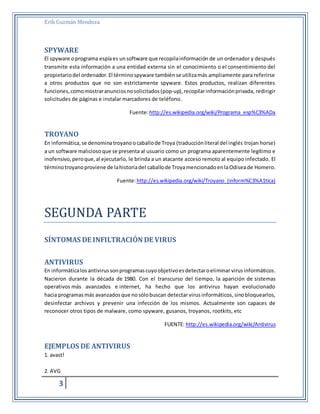 Erik Guzmán Mendoza 
SPYWARE 
El spyware o programa espía es un software que recopila información de un ordenador y después 
transmite esta información a una entidad externa sin el conocimiento o el consentimiento del 
propietario del ordenador. El término spyware también se utiliza más ampliamente para referirse 
a otros productos que no son estrictamente spyware. Estos productos, realizan diferentes 
funciones, como mostrar anuncios no solicitados (pop-up), recopilar información privada, redirigir 
solicitudes de páginas e instalar marcadores de teléfono. 
3 
Fuente: http://es.wikipedia.org/wiki/Programa_esp%C3%ADa 
TROYANO 
En informática, se denomina troyano o caballo de Troya (traducción literal del inglés trojan horse) 
a un software malicioso que se presenta al usuario como un programa aparentemente legítimo e 
inofensivo, pero que, al ejecutarlo, le brinda a un atacante acceso remoto al equipo infectado. El 
término troyano proviene de la historia del caballo de Troya mencionado en la Odisea de Homero. 
Fuente: http://es.wikipedia.org/wiki/Troyano_(inform%C3%A1tica) 
SEGUNDÁ PÁRTE 
SÍNTOMAS DE INFILTRACIÓN DE VIRUS 
ANTIVIRUS 
En informática los antivirus son programas cuyo objetivo es detectar o eliminar virus informáticos. 
Nacieron durante la década de 1980. Con el transcurso del tiempo, la aparición de sistemas 
operativos más avanzados e internet, ha hecho que los antivirus hayan evolucionado 
hacia programas más avanzados que no sólo buscan detectar virus informáticos, sino bloquearlos, 
desinfectar archivos y prevenir una infección de los mismos. Actualmente son capaces de 
reconocer otros tipos de malware, como spyware, gusanos, troyanos, rootkits, etc 
FUENTE: http://es.wikipedia.org/wiki/Antivirus 
EJEMPLOS DE ANTIVIRUS 
1. avast! 
2. AVG 
 