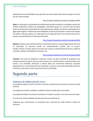 Federico Rodríguez
2
explotandounavulnerabilidad, lo que permite usar otras credenciales hasta conseguir el acceso
de raíz o administrador.
http://support.kaspersky.com/sp/viruses/general/614
Spam: Los mensajesnosolicitadosde remitente desconocido enviados en cantidades masivas de
carácter publicitario, político, de propaganda, solicitando ayuda, etc. Una otra clase de spam
hacen las propuestas relacionadas con varias operaciones ilegales con dinero o participación en
algúnsúpernegocio.Tambiénhayemailsdedicados a robo de contraseñas o números de tarjetas
de crédito, cartas de cadena, etc. Spam genera una carga adicional a los servidores de correo y
puede causar pérdidas de la información deseada.
http://support.kaspersky.com/sp/viruses/general/614
Spyware: Software que permite colectar la información sobre un usuario/organización de forma
no autorizada. Su presencia puede ser completamente invisible para el usuario.
Pueden colectar los datos sobre las acciones del usuario, el contenido del disco duro, software
instalado, calidad y velocidad de la conexión, etc.
http://support.kaspersky.com/sp/viruses/general/614
Troyanos: Esta clase de programas maliciosos incluye una gran variedad de programas que
efectúanaccionessinque el usuario se dé cuenta y sin su consentimiento: recolectan datos y los
envían a los criminales; destruyen o alteran datos con intenciones delictivas, causando
desperfectos en el funcionamiento del ordenador o usan los recursos del ordenador para fines
criminales, como hacer envíos masivos de correo no solicitado.
Segundá párte
Síntomas de infiltraciónde virus:
Los programastardan más de lo normal eniniciarse.Lasoperacionesrutinariasse realizanconmás
lentitud.
Los programas acceden a múltiples unidades de discos cuando antes no lo hacían.
Los programas dirigen los accesos a los discos en tiempos inusuales o con una frecuencia mayor.
El número de sectores dañados de disco aumenta constantemente.
Programas que normalmente se comportan bien, funcionan de modo anormal o dejan de
funcionar.
 