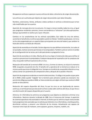 Federico Rodríguez
3
Desaparecenarchivoso aparecen nuevos archivos de datos o directorios de origen desconocido.
Los archivos son sustituidos por objetos de origen desconocido o por datos falseados.
Nombres, extensiones, fechas, atributos o datos cambian en archivos o directorios que no han
sido modificados por los usuarios.
Aparición de mensajes de error no comunes. En mayor o menor medida, todos los virus, al igual
que programas residentes comunes, tienen una tendencia a “colisionar” con otras aplicaciones.
Aplique aquí también el análisis pre / post-infección.
Cambios en las características de los archivos ejecutables. Casi todos los virus de archivo,
aumentanel tamañode un archivoejecutable cuandoloinfectan.Tambiénpuede pasar,si el virus
no ha sido programado por un experto (típico principiante con aires de hacker), que cambien la
fecha del archivo a la fecha de infección.
Apariciónde anomalíasenel teclado. Existenalgunosvirusque definenciertasteclas, las cuales al
serpulsadas,realizanaccionesperniciosasenlacomputadora.Tambiénsuelesercomúnel cambio
de la configuración de las teclas, por la del país donde se programó el virus.
Apariciónde anomalíasenel video. Muchosde losviruseligenel sistemade videoparanotificar al
usuariosupresenciaenlacomputadora.Cualquierdesajuste de la pantalla o de los caracteres de
ésta, nos puede notificar la presencia de un virus.
Reducción del tamaño de la memoria RAM. Un virus, al entrar al sistema, se sitúa en la memoria
RAM, ocupando una porción de ella. El tamaño útil y operativo de la memoria se reduce en la
mismacuantía que tiene el códigodel virus.Siempre enel análisisde unaposibleinfecciónesmuy
valioso contar con parámetros de comparación antes y después de la posible infección.
Apariciónde programasresidentesenmemoriadesconocidos. El código viral puede ocupar parte
de la RAM y debe quedar “colgado” de la memoria para activarse cuando sea necesario. Esa
porciónde códigoque quedaenRAM, se llamaresidenteyconalgún utilitario que analice la RAM
puede ser descubierto.
Reducción del espacio disponible del disco. Ya que los virus se van duplicando de manera
continua,esnormal pensarque estaacción se lleve a cabo sobre archivos del disco, lo que lleva a
una disminución del espacio disponible por el usuario.
Antivirus: En informática los antivirus son programas cuyo objetivo es detectar o eliminar virus
informáticos. Nacieron durante la década de 1980. Con el transcurso del tiempo, la aparición
de sistemasoperativos másavanzadose internet,ha hecho que los antivirus hayan evolucionado
hacia programas más avanzadosque nosólobuscan detectar virusinformáticos,sinobloquearlos,
desinfectar archivos y prevenir una infección de los mismos. Actualmente son capaces de
reconocer otros tipos de malware, como spyware, gusanos, troyanos, rootkits, etc.
 