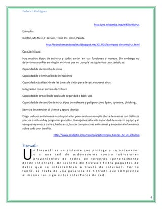 Federico Rodríguez
4
http://es.wikipedia.org/wiki/Antivirus
Ejemplos:
Norton, Mc Afee, F-Secure, Trend PC- Cillin, Panda.
http://ednahernandezzaleta.blogspot.mx/2012/01/ejemplos-de-antivirus.html
Caracteristicas:
Hay muchos tipos de antivirus y todos varían en sus funciones y manejo. Sin embargo no
deberíamos confiar en ningún antivirus que no cumpla las siguientes características:
Capacidad de detención de virus
Capacidad de eliminación de infecciones
Capacidad actualización de las bases de datos para detectar nuevos virus
Integración con el correo electrónico
Capacidad de creación de copias de seguridad o back-ups
Capacidad de detención de otros tipos de malware y peligros como Spam, spyware, phishing…
Servicio de atención al cliente y apoyo técnico
Elegirunbuenantivirusesmuyimportante,peroexiste unaampliaoferta de marcas con distintos
preciose inclusohayprogramasgratuitos.Lo mejoresvalorarla capacidad de nuestro equipo y el
uso que vayamosa darle y,hechoesto,buscar comparativaseninternet y empezar a informarnos
sobre cada uno de ellos.
http://www.cyldigital.es/articulo/caracteristicas-basicas-de-un-antivirus
Firewall:
n f i r e w a l l e s u n s i s t e m a q u e p r o t e g e a u n o r d e n a d o r
o a u n a r e d d e o r d e n a d o r e s c o n t r a i n t r u s i o n e s
p r o v e n i e n t e s d e r e d e s d e t e r c e r o s ( g e n e r a l m e n t e
d e s d e i n t e r n e t ) . U n s i s t e m a d e f i r e w a l l f i l t r a p a q u e t e s d e
d a t o s q u e s e i n t e r c a m b i a n a t r a v é s d e i n t e r n e t . P o r l o
t a n t o , s e t r a t a d e u n a p a s a r e l a d e f i l t r a d o q u e c o m p r e n d e
a l m e n o s l a s s i g u i e n t e s i n t e r f a c e s d e r e d :
U
 