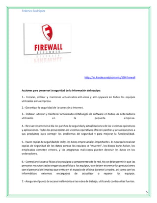 Federico Rodríguez
5
http://es.kioskea.net/contents/590-firewall
Acciones para preservar la seguridad de la información del equipo:
1.- Instalar, utilizar y mantener actualizados anti-virus y anti-spyware en todos los equipos
utilizados en la empresa.
2.- Garantizar la seguridad de la conexión a Internet.
3.- Instalar, utilizar y mantener actualizado cortafuegos de software en todos los ordenadores
utilizados en la pequeña empresa.
4.- Revisarymanteneral día los parchesde seguridadyactualizacionesde los sistemas operativos
y aplicaciones.Todoslosproveedoresde sistemas operativos ofrecen parches y actualizaciones a
sus productos para corregir los problemas de seguridad y para mejorar la funcionalidad.
5.- Hacer copiasde seguridad de todoslosdatosempresariales importantes. Es necesario realizar
copias de seguridad de los datos porque los equipos se "mueren", los discos duros fallan, los
empleados cometen errores, y los programas maliciosos pueden destruir los datos en los
ordenadores.
6.- Controlar el acceso físico a los equipos y componentes de la red. No se debe permitir que las
personasnoautorizadastenganaccesofísicoa losequipos,yse deben extremar las precauciones
con el personal de limpieza que entra en el espacio de oficina durante la noche, así como con los
informáticos externos encargados de actualizar o reparar los equipos.
7.- Asegurarel puntode acceso inalámbricoalasredes de trabajo,utilizandocontraseñas fuertes.
 