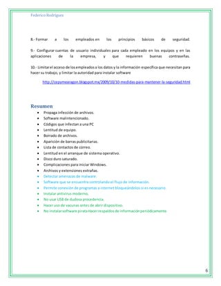 Federico Rodríguez
6
8.- Formar a los empleados en los principios básicos de seguridad.
9.- Configurar cuentas de usuario individuales para cada empleado en los equipos y en las
aplicaciones de la empresa, y que requieren buenas contraseñas.
10.- Limitarel acceso de losempleadosa los datos y la información específica que necesitan para
hacer su trabajo, y limitar la autoridad para instalar software
http://cepymearagon.blogspot.mx/2009/10/10-medidas-para-mantener-la-seguridad.html
Resumen
 Propaga infección de archivos.
 Software malintencionado.
 Códigos que infectan a una PC
 Lentitud de equipo.
 Borrado de archivos.
 Aparición de barras publicitarias.
 Lista de contactos de correo.
 Lentitud en el arranque de sistema operativo.
 Disco duro saturado.
 Complicaciones para iniciar Windows.
 Archivos y extensiones extrañas.
 Detectar amenazas de malware.
 Software que se encuentra controlando el flujo de información.
 Permite conexión de programas a internet bloqueándolos si es necesario.
 Instalar antivirus moderno.
 No usar USB de dudosa procedencia.
 Hacer uso de vacunas antes de abrir dispositivo.
 No instalarsoftware pirataHacerrespaldosde informaciónperiódicamente.
 