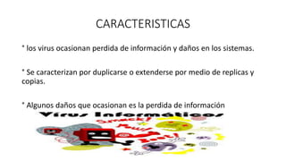 CARACTERISTICAS
° los virus ocasionan perdida de información y daños en los sistemas.
° Se caracterizan por duplicarse o extenderse por medio de replicas y
copias.
° Algunos daños que ocasionan es la perdida de información
 