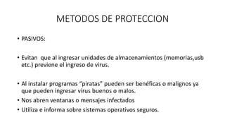 METODOS DE PROTECCION
• PASIVOS:
• Evitan que al ingresar unidades de almacenamientos (memorias,usb
etc.) previene el ingreso de virus.
• Al instalar programas “piratas” pueden ser benéficas o malignos ya
que pueden ingresar virus buenos o malos.
• Nos abren ventanas o mensajes infectados
• Utiliza e informa sobre sistemas operativos seguros.
 