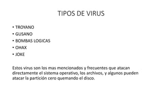 TIPOS DE VIRUS
• TROYANO
• GUSANO
• BOMBAS LOGICAS
• OHAX
• JOKE
Estos virus son los mas mencionados y frecuentes que atacan
directamente el sistema operativo, los archivos, y algunos pueden
atacar la partición cero quemando el disco.
 