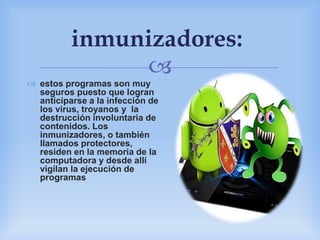
inmunizadores:
 estos programas son muy
seguros puesto que logran
anticiparse a la infección de
los virus, troyanos y la
destrucción involuntaria de
contenidos. Los
inmunizadores, o también
llamados protectores,
residen en la memoria de la
computadora y desde allí
vigilan la ejecución de
programas
 