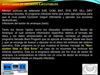 INFECTORES DE ARCHIVOS EJECUTABLES.
Afectan archivos de extensión EXE, COM, BAT, SYS, PIF, DLL, DRV
Infectores directos. El programa infectado tiene que estar ejecutándose para
que el virus pueda funcionar (seguir infectando y ejecutar sus acciones
destructivas).
Infectores del sector de arranque (boot).
Tanto los discos rígidos como los disquetes contienen un Sector de
Arranque, el cual contiene información específica relativa al formato del
disco y los datos almacenados en él. Además, contiene un pequeño
programa llamado Boot Program que se ejecuta al bootear desde ese disco
y que se encarga de buscar y ejecutar en el disco los archivos del sistema
operativo. Este programa es el que muestra el famoso mensaje de "Non-
system Disk or Disk Error" en caso de no encontrar los archivos del
sistema operativo. Este es el programa afectado por los virus de sector de
arranque. La computadora se infecta con un virus de sector de arranque al
intentar bootear desde un disquete infectado.
 