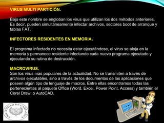 VIRUS MULTI PARTICIÓN.
Bajo este nombre se engloban los virus que utilizan los dos métodos anteriores.
Es decir, pueden simultáneamente infectar archivos, sectores boot de arranque y
tablas FAT.
INFECTORES RESIDENTES EN MEMORIA.
El programa infectado no necesita estar ejecutándose, el virus se aloja en la
memoria y permanece residente infectando cada nuevo programa ejecutado y
ejecutando su rutina de destrucción.
MACROVIRUS.
Son los virus mas populares de la actualidad. No se transmiten a través de
archivos ejecutables, sino a través de los documentos de las aplicaciones que
poseen algún tipo de lenguaje de macros. Entre ellas encontramos todas las
pertenecientes al paquete Office (Word, Excel, Power Point, Access) y también el
Corel Draw, o AutoCAD.
 