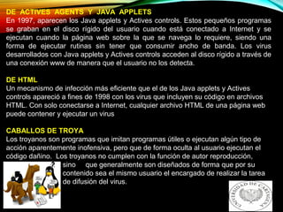DE ACTIVES AGENTS Y JAVA APPLETS
En 1997, aparecen los Java applets y Actives controls. Estos pequeños programas
se graban en el disco rígido del usuario cuando está conectado a Internet y se
ejecutan cuando la página web sobre la que se navega lo requiere, siendo una
forma de ejecutar rutinas sin tener que consumir ancho de banda. Los virus
desarrollados con Java applets y Actives controls acceden al disco rígido a través de
una conexión www de manera que el usuario no los detecta.
DE HTML
Un mecanismo de infección más eficiente que el de los Java applets y Actives
controls apareció a fines de 1998 con los virus que incluyen su código en archivos
HTML. Con solo conectarse a Internet, cualquier archivo HTML de una página web
puede contener y ejecutar un virus
CABALLOS DE TROYA
Los troyanos son programas que imitan programas útiles o ejecutan algún tipo de
acción aparentemente inofensiva, pero que de forma oculta al usuario ejecutan el
código dañino. Los troyanos no cumplen con la función de autor reproducción,
sino que generalmente son diseñados de forma que por su
contenido sea el mismo usuario el encargado de realizar la tarea
de difusión del virus.
 