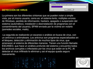 DETECCIÓN DE VIRUS
La primera son los diferentes síntomas que se pueden notar a simple
vista, por el mismo usuario, como es: el sistema lento, múltiples errores
de Windows, perdida de información, hackers, apagado o suspensión del
sistema (automático), instalación o desinstalación de programas (sin el
consentimiento del usuario), SPAM enviado por la victima sin notarlo
(porredes sociales, mails).
-La segunda es realizando un escaneo o análisis en busca de virus, con
un antivirus o antimalware. Los antivirus son programas especializados en
el bloqueo, detección y eliminación de muchos tipos de virus, que
amenazan al sistema de diferentes maneras. Tienen una función llamada
ESCANEO, que hace un análisis profundo del sistema y encuentra todos
los archivos corruptos o infectados por los virus que están en la PC. Al
detectar el virus infiltrado lo eliminan y asi el equipo queda seguro
nuevamente.
 