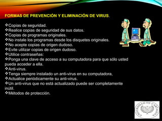 FORMAS DE PREVENCIÓN Y ELIMINACIÓN DE VIRUS.
Copias de seguridad.
Realice copias de seguridad de sus datos.
Copias de programas originales.
No instale los programas desde los disquetes originales.
No acepte copias de origen dudoso.
Evite utilizar copias de origen dudoso.
Utilice contraseñas:
Ponga una clave de acceso a su computadora para que sólo usted
pueda acceder a ella.
Anti-virus.
Tenga siempre instalado un anti-virus en su computadora,
Actualice periódicamente su anti-virus.
Un anti-virus que no está actualizado puede ser completamente
inútil.
Métodos de protección.
 