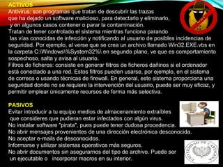 ACTIVOS
Antivirus: son programas que tratan de descubrir las trazas
que ha dejado un software malicioso, para detectarlo y eliminarlo,
y en algunos casos contener o parar la contaminación.
Tratan de tener controlado el sistema mientras funciona parando
las vías conocidas de infección y notificando al usuario de posibles incidencias de
seguridad. Por ejemplo, al verse que se crea un archivo llamado Win32.EXE.vbs en
la carpeta C:Windows%System32% en segundo plano, ve que es comportamiento
sospechoso, salta y avisa al usuario.
Filtros de ficheros: consiste en generar filtros de ficheros dañinos si el ordenador
está conectado a una red. Estos filtros pueden usarse, por ejemplo, en el sistema
de correos o usando técnicas de firewall. En general, este sistema proporciona una
seguridad donde no se requiere la intervención del usuario, puede ser muy eficaz, y
permitir emplear únicamente recursos de forma más selectiva.
PASIVOS
Evitar introducir a tu equipo medios de almacenamiento extraíbles
que consideres que pudieran estar infectados con algún virus.
No instalar software "pirata", pues puede tener dudosa procedencia.
No abrir mensajes provenientes de una dirección electrónica desconocida.
No aceptar e-mails de desconocidos.
Informarse y utilizar sistemas operativos más seguros.
No abrir documentos sin asegurarnos del tipo de archivo. Puede ser
un ejecutable o incorporar macros en su interior.
 