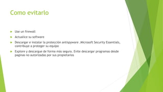 Como evitarlo
 Use un firewall
 Actualice su software
 Descargar e instalar la protección antispyware .Microsoft Security Essentials,
contribuye a proteger su equipo
 Explore y descargue de forma más segura. Evite descargar programas desde
paginas no autorizadas por sus propietarios
 