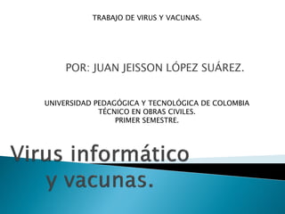 POR: JUAN JEISSON LÓPEZ SUÁREZ.
TRABAJO DE VIRUS Y VACUNAS.
UNIVERSIDAD PEDAGÓGICA Y TECNOLÓGICA DE COLOMBIA
TÉCNICO EN OBRAS CIVILES.
PRIMER SEMESTRE.
 