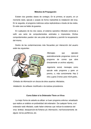 Métodos de Propagación
Existen dos grandes clases de contagio. En la primera, el usuario, en un
momento dado, ejecuta o acepta de forma inadvertida la instalación del virus.
En la segunda, el programa malicioso actúa replicándose a través de las redes.
En este caso se habla de gusanos.
En cualquiera de los dos casos, el sistema operativo infectado comienza a
sufrir una serie de comportamientos anómalos o imprevistos. Dichos
comportamientos pueden dar una pista del problema y permitir la recuperación
del mismo.
Dentro de las contaminaciones más frecuentes por interacción del usuario
están las siguientes:
-Mensajes que ejecutan
automáticamente programas (como el
programa de correo que abre
directamente un archivo adjunto).
-Ingeniería social, mensajes como
ejecute este programa y gane un
premio, o, más comúnmente: Haz 2
clics y gana 2 tonos para móvil gratis..
-Entrada de información en discos de otros usuarios infectados.
-Instalación de software modificado o de dudosa procedencia.
Como Saber si tu Ordenador Tiene un Virus
La mejor forma de saberlo es utilizar un buen programa antivirus actualizado
que realice un análisis en profundidad del ordenador. De cualquier forma, si el
ordenador está infectado, suele haber síntomas que indican la existencia del
virus: lentitud, desaparición de ficheros y/o información, mal funcionamiento de
alguno de los periféricos, etc.
 