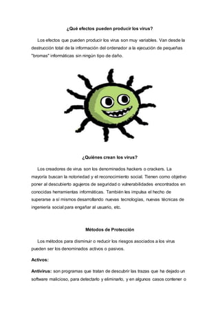 ¿Qué efectos pueden producir los virus?
Los efectos que pueden producir los virus son muy variables. Van desde la
destrucción total de la información del ordenador a la ejecución de pequeñas
"bromas" informáticas sin ningún tipo de daño.
¿Quiénes crean los virus?
Los creadores de virus son los denominados hackers o crackers. La
mayoría buscan la notoriedad y el reconocimiento social. Tienen como objetivo
poner al descubierto agujeros de seguridad o vulnerabilidades encontrados en
conocidas herramientas informáticas. También les impulsa el hecho de
superarse a sí mismos desarrollando nuevas tecnologías, nuevas técnicas de
ingeniería social para engañar al usuario, etc.
Métodos de Protección
Los métodos para disminuir o reducir los riesgos asociados a los virus
pueden ser los denominados activos o pasivos.
Activos:
Antivirus: son programas que tratan de descubrir las trazas que ha dejado un
software malicioso, para detectarlo y eliminarlo, y en algunos casos contener o
 