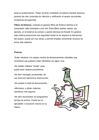 parar la contaminación. Tratan de tener controlado el sistema mientras funciona
parando las vías conocidas de infección y notificando al usuario de posibles
incidencias de seguridad.
Filtros de ficheros: consiste en generar filtros de ficheros dañinos si el
computador está conectado a una red. Estos filtros pueden usarse, por
ejemplo, en el sistema de correos o usando técnicas de firewall. En general,
este sistema proporciona una seguridad donde no se requiere la intervención
del usuario, puede ser muy eficaz, y permitir emplear únicamente recursos de
forma más selectiva.
Pasivos:
-Evitar introducir a tu equipo medios de almacenamiento extraíbles que
consideres que pudieran estar infectados con algún virus.
-No instalar software "pirata", pues
puede tener dudosa procedencia.
-No abrir mensajes provenientes de
una dirección electrónica desconocida.
-No aceptar e-mails de desconocidos.
-Informarse y utilizar sistemas
operativos más seguros.
-No abrir documentos sin asegurarnos
del tipo de archivo. Puede ser un
ejecutable o incorporar macros en su
interior.
 