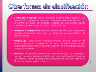  Cortafuegos o firewall: tienen la función de bloquear el acceso a un
determinado sistema, actuando como muro defensivo. Tienen bajo
su control el tráfico de entrada y salida de una computadora,
impidiendo la ejecución de toda actividad dudosa.
 Antiespías o antispyware: tiene el objetivo de descubrir y descartar
aquellos programas espías que se ubican en la computadora de
manera oculta.
 Antipop-ups: tiene como finalidad impedir que se ejecuten las
ventanas pop-ups o emergentes, es decir a aquellas ventanas que
surgen repentinamente sin que el usuario lo haya decidido, mientras
navega por Internet.
 Antispam: se denomina spam a los mensajes basura, no deseados o
que son enviados desde una dirección desconocida por el usuario.
Los antispam tienen el objetivo de detectar esta clase de mensajes y
eliminarlos de forma automática.
 