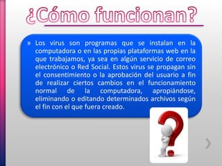» Los virus son programas que se instalan en la
computadora o en las propias plataformas web en la
que trabajamos, ya sea en algún servicio de correo
electrónico o Red Social. Estos virus se propagan sin
el consentimiento o la aprobación del usuario a fin
de realizar ciertos cambios en el funcionamiento
normal de la computadora, apropiándose,
eliminando o editando determinados archivos según
el fin con el que fuera creado.
 