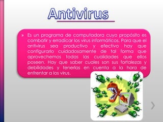 » Es un programa de computadora cuyo propósito es
combatir y erradicar los virus informáticos. Para que el
antivirus sea productivo y efectivo hay que
configurarlo cuidadosamente de tal forma que
aprovechemos todas las cualidades que ellos
poseen. Hay que saber cuales son sus fortalezas y
debilidades y tenerlas en cuenta a la hora de
enfrentar a los virus.
 