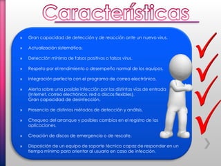 » Gran capacidad de detección y de reacción ante un nuevo virus.
» Actualización sistemática.
» Detección mínima de falsos positivos o falsos virus.
» Respeto por el rendimiento o desempeño normal de los equipos.
» Integración perfecta con el programa de correo electrónico.
» Alerta sobre una posible infección por las distintas vías de entrada
(Internet, correo electrónico, red o discos flexibles).
Gran capacidad de desinfección.
» Presencia de distintos métodos de detección y análisis.
» Chequeo del arranque y posibles cambios en el registro de las
aplicaciones.
» Creación de discos de emergencia o de rescate.
» Disposición de un equipo de soporte técnico capaz de responder en un
tiempo mínimo para orientar al usuario en caso de infección.
 