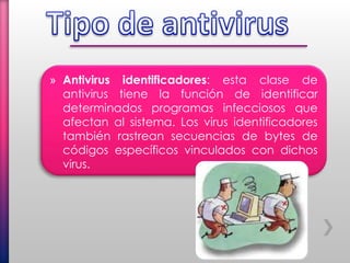 » Antivirus identificadores: esta clase de
antivirus tiene la función de identificar
determinados programas infecciosos que
afectan al sistema. Los virus identificadores
también rastrean secuencias de bytes de
códigos específicos vinculados con dichos
virus.
 